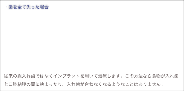 ・歯を全て失った場合










従来の総入れ歯ではなくインプラントを用いて治療します。この方法なら食物が入れ歯と口腔粘膜の間に挟まったり、入れ歯が合わなくなるようなことはありません。