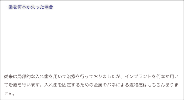 ・歯を何本か失った場合










従来は局部的な入れ歯を用いて治療を行っておりましたが、インプラントを何本か用いて治療を行います。入れ歯を固定するための金属のバネによる違和感はもちろんありません。