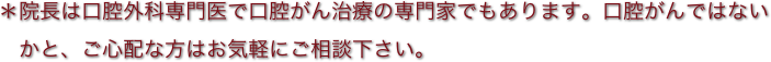 ＊院長は口腔外科専門医で口腔がん治療の専門家でもあります。口腔がんではない
　かと、ご心配な方はお気軽にご相談下さい。