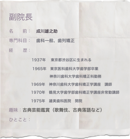 副院長
名　　前：　成川雄之助
専門科目：　歯科一般、歯列矯正
経　　 歴：　
　　         1937年　 東京都渋谷区に生まれる
                   1965年　東京医科歯科大学歯学部卒業
　　　　　　         　　神奈川歯科大学歯科矯正科勤務
　　　         1969年　神奈川歯科大学歯科矯正学講座　講師
　　　         1970年　鶴見大学歯学部歯科矯正学講座非常勤講師
　　　         1975年　雄美歯科医院　開院　　
趣味：古典芸能鑑賞（歌舞伎、古典落語など）
ひとこと：