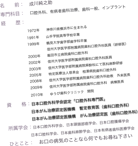 名　　前：　成川純之助
専門科目：　口腔外科、有病者歯科治療、歯科一般、インプラント
経　　歴：
                 1972年　　神奈川県横浜市に生まれる
　　　　　　　 1991年　　山手学院高等学校卒業
           　　     1999年　　鶴見大学歯学部歯学科卒業
　　　　　　      　　　　　信州大学医学部附属病院歯科口腔外科医員（研修医）
　　　　　 　   2000年　　飯田市立病院歯科口腔外科
　　　　　　    2002年　　信州大学医学部附属病院歯科口腔外科医員
　　　　　 　   2003年　　信州大学医学部附属病院麻酔科にて医科麻酔研修
　　　　　 　   2005年　　特定医療法人慈泉会　相澤病院歯科口腔外科
　　　　　 　   2008年　　信州大学医学部附属病院歯科口腔外科助教　外来医長
　　　　　 　   2009年　　信州大学医学部附属病院歯科口腔外科　病棟医長
　　　　　 　   2010年　　ゆうび歯科クリニック　開院　　
資　　格：日本口腔外科学会認定「口腔外科専門医」
　　　　　　日本がん治療認定医機構　暫定教育医（歯科口腔外科）
                  日本がん治療認定医機構　がん治療認定医（歯科口腔外科）
所属学会：日本口腔外科学会、日本頭頸部癌学会、日本口腔腫瘍学会
　　　　　　日本口腔科学会、日本歯科麻酔学会、日本有病者歯科医療学会
ひとこと：　お口の病気のことなら何でもお尋ね下さい